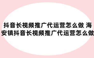 抖音长视频推广代运营怎么做 海安镇抖音长视频推广代运营怎么做